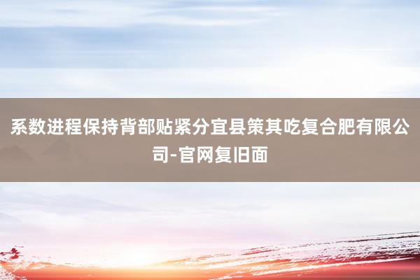 系数进程保持背部贴紧分宜县策其吃复合肥有限公司-官网复旧面