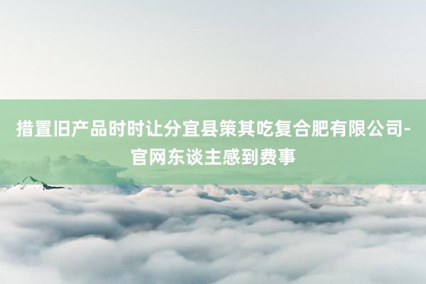 措置旧产品时时让分宜县策其吃复合肥有限公司-官网东谈主感到费事