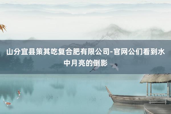 山分宜县策其吃复合肥有限公司-官网公们看到水中月亮的倒影