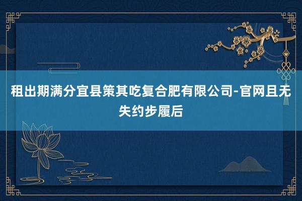 租出期满分宜县策其吃复合肥有限公司-官网且无失约步履后