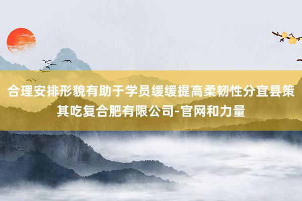 合理安排形貌有助于学员缓缓提高柔韧性分宜县策其吃复合肥有限公司-官网和力量