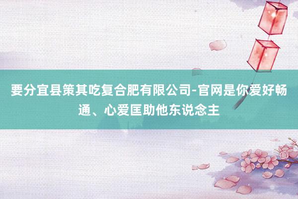 要分宜县策其吃复合肥有限公司-官网是你爱好畅通、心爱匡助他东说念主